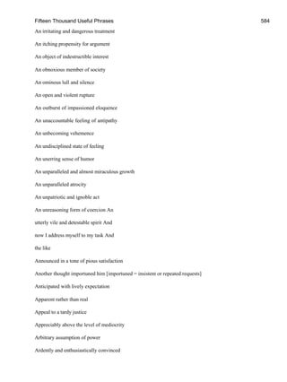 Fifteen Thousand Useful Phrases 584
An irritating and dangerous treatment
An itching propensity for argument
An object of indestructible interest
An obnoxious member of society
An ominous lull and silence
An open and violent rupture
An outburst of impassioned eloquence
An unaccountable feeling of antipathy
An unbecoming vehemence
An undisciplined state of feeling
An unerring sense of humor
An unparalleled and almost miraculous growth
An unparalleled atrocity
An unpatriotic and ignoble act
An unreasoning form of coercion An
utterly vile and detestable spirit And
now I address myself to my task And
the like
Announced in a tone of pious satisfaction
Another thought importuned him [importuned = insistent or repeated requests]
Anticipated with lively expectation
Apparent rather than real
Appeal to a tardy justice
Appreciably above the level of mediocrity
Arbitrary assumption of power
Ardently and enthusiastically convinced
 