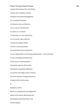 Fifteen Thousand Useful Phrases 585
Argued with immense force and feeling
Arrayed with scrupulous neatness
Arrogance and untutored haughtiness
As an impartial bystander
As belated as they are fallacious
As by a secret of freemasonry
As odious as it is absurd
As ridiculous as it was unnecessary
As we scan the vague unknown
Assailed by poignant doubts
Assume a menacing attitude
Assumed almost heroic proportions
At once epigrammatic and arresting [epigrammatic = terse and witty]
At once misleading and infelicitous
At the mercy of small prejudices
Attained by rigorous self-restraint
Attended by insuperable difficulties
Averted by some happy stroke of fortune
Await the sentence of impartial posterity
Awaited with feverish anxiety
B
Bandied to and fro
Based on a fundamental error Beguile the
tedium of the journey Bemoaning and
bewailing his sad fortune Beset with
external dangers
 