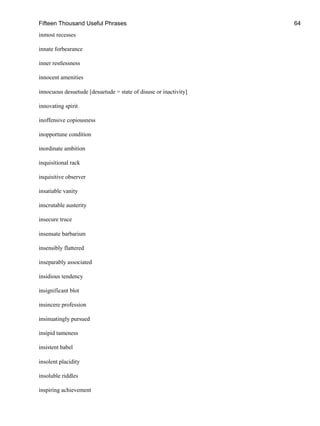 Fifteen Thousand Useful Phrases 64
inmost recesses
innate forbearance
inner restlessness
innocent amenities
innocuous desuetude [desuetude = state of disuse or inactivity]
innovating spirit
inoffensive copiousness
inopportune condition
inordinate ambition
inquisitional rack
inquisitive observer
insatiable vanity
inscrutable austerity
insecure truce
insensate barbarism
insensibly flattered
inseparably associated
insidious tendency
insignificant blot
insincere profession
insinuatingly pursued
insipid tameness
insistent babel
insolent placidity
insoluble riddles
inspiring achievement
 
