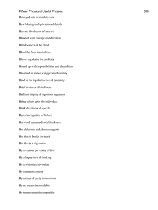 Fifteen Thousand Useful Phrases 586
Betrayed into deplorable error
Bewildering multiplication of details
Beyond the dreams of avarice
Blended with courage and devotion
Blind leaders of the blind
Blunt the finer sensibilities
Blustering desire for publicity
Bound up with impossibilities and absurdities
Breathed an almost exaggerated humility
Bred in the tepid reticence of propriety
Brief ventures of kindliness
Brilliant display of ingenious argument
Bring odium upon the individual
Brisk directness of speech
Brutal recognition of failure
Bursts of unpremeditated frankness
But delusions and phantasmagoria
But that is beside the mark
But this is a digression
By a curious perversity of fate
By a happy turn of thinking
By a whimsical diversion
By common consent
By means of crafty insinuations
By no means inconsolable
By temperament incompatible
 