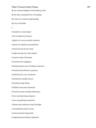 Fifteen Thousand Useful Phrases 587
By the common judgment of the thinking world
By the sheer centripetal force of sympathy
By virtue of a common understanding
By way of rejoinder
C
Calculated to create disgust
Calm strength and constancy
Capable of a severe scientific treatment
Capacity for urbanity and moderation
Carried into port by fair winds
Caught unawares by a base impulse
Ceaseless tramp of humanity
Censured for his negligence
Championing the cause of religious education
Chastened and refined by experience
Checked by the voice of authority
Cherished the amiable illusion
Cherishing a huge fallacy
Childishly inaccurate and absurd
Chivalrous loyalty and high forbearance
Clever and captivating eloquence
Coarse and glittering ostentation
Coherent and continuous trend of thought
Commended by perfect suavity
Common ground of agreement
Complicated and infinitely embittered
 
