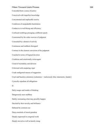 Fifteen Thousand Useful Phrases 588
Conceded from a sense of justice
Conceived with imperfect knowledge
Concentrated and implacable resolve
Conditions of unspeakable humiliation
Conducive to well-being and efficiency
Confused rumblings presaging a different epoch
Constrained by the sober exercise of judgment
Consumed by a demon of activity
Continuous and stubborn disregard
Contrary to the clearest conviction of his judgment
Couched in terms of feigned devotion
Credulous and emotionally extravagant
Creed of incredulity and derision
Criticized with unsparing vigor
Crude undigested masses of suggestion
Cruel and baseless calumnies [calumnies = maliciously false statements; slander]
Cynically repudiate all obligations
D
Daily usages and modes of thinking
Dangerously near snobbery
Darkly insinuating what may possibly happen
Dazzled by their novelty and brilliance
Debased by common use
Deep essentials of moral grandeur
Deeply engrossed in congenial work
Deeply moved as well as keenly stung
 