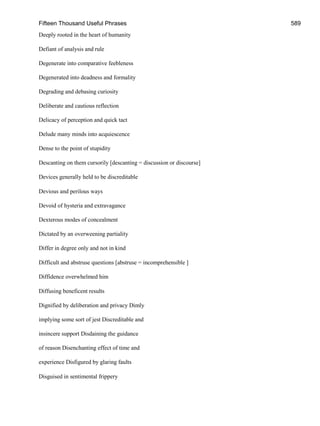 Fifteen Thousand Useful Phrases 589
Deeply rooted in the heart of humanity
Defiant of analysis and rule
Degenerate into comparative feebleness
Degenerated into deadness and formality
Degrading and debasing curiosity
Deliberate and cautious reflection
Delicacy of perception and quick tact
Delude many minds into acquiescence
Dense to the point of stupidity
Descanting on them cursorily [descanting = discussion or discourse]
Devices generally held to be discreditable
Devious and perilous ways
Devoid of hysteria and extravagance
Dexterous modes of concealment
Dictated by an overweening partiality
Differ in degree only and not in kind
Difficult and abstruse questions [abstruse = incomprehensible ]
Diffidence overwhelmed him
Diffusing beneficent results
Dignified by deliberation and privacy Dimly
implying some sort of jest Discreditable and
insincere support Disdaining the guidance
of reason Disenchanting effect of time and
experience Disfigured by glaring faults
Disguised in sentimental frippery
 