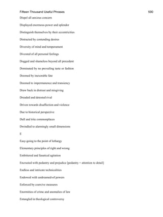 Fifteen Thousand Useful Phrases 590
Dispel all anxious concern
Displayed enormous power and splendor
Distinguish themselves by their eccentricities
Distracted by contending desires
Diversity of mind and temperament
Divested of all personal feelings
Dogged and shameless beyond all precedent
Dominated by no prevailing taste or fashion
Doomed by inexorable fate
Doomed to impermanence and transiency
Draw back in distrust and misgiving
Dreaded and detested rival
Driven towards disaffection and violence
Due to historical perspective
Dull and trite commonplaces
Dwindled to alarmingly small dimensions
E
Easy-going to the point of lethargy
Elementary principles of right and wrong
Embittered and fanatical agitation
Encrusted with pedantry and prejudice [pedantry = attention to detail]
Endless and intricate technicalities
Endowed with undreamed-of powers
Enforced by coercive measures
Enormities of crime and anomalies of law
Entangled in theological controversy
 