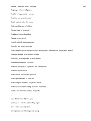 Fifteen Thousand Useful Phrases 592
Feigning a virtuous indignation
Fertility of argumentative resource
Fictitious and adventitious aid
Finely touched to the fine issues
Fit to stand the gaze of millions
Fits and starts of generosity
Fixed convictions of mankind
Flouted as unpractical
Foolish and inflexible superstition
Fostering and preserving order
Free from all controversial pettifogging [pettifogging = quibbling over insignificant details]
Freighted with the most precious cargoes
Frequently recurring forms of awkwardness
Fresh and unsuspected loveliness
From the standpoint of expediency and effectiveness
Full and tuneful diction
Full of ardent affection and gratitude
Full of presentiments of some evil
Full of singular freshness, insight and power
Full of speculation and a deep restrained excitement
Fumble and stumble in helpless incapacity
G
Gain the applause of future ages
Generous to a pathetic and touching degree
Give vent to his indignation
Giving an ear to a little neighborly gossip
 