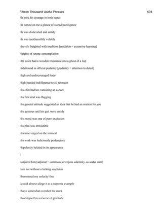 Fifteen Thousand Useful Phrases 594
He took his courage in both hands
He turned on me a glance of stored intelligence
He was disheveled and untidy
He was inexhaustibly voluble
Heavily freighted with erudition [erudition = extensive learning]
Heights of serene contemplation
Her voice had a wooden resonance and a ghost of a lisp
Hidebound in official pedantry [pedantry = attention to detail]
High and undiscouraged hope
High-handed indifference to all restraint
His chin had too vanishing an aspect
His first zeal was flagging
His general attitude suggested an idea that he had an oration for you
His gestures and his gait were untidy
His mood was one of pure exaltation
His plea was irresistible
His tone verged on the ironical
His work was ludicrously perfunctory
Hopelessly belated in its appearance
I
I adjured him [adjured = command or enjoin solemnly, as under oath]
I am not without a lurking suspicion
I bemoaned my unlucky fate
I could almost allege it as a supreme example
I have somewhat overshot the mark
I lost myself in a reverie of gratitude
 