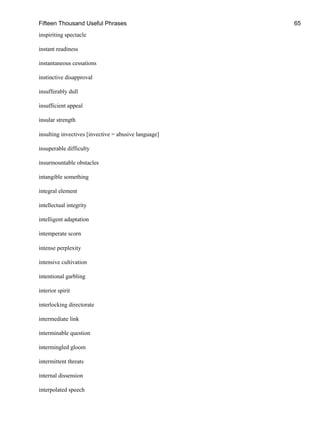 Fifteen Thousand Useful Phrases 65
inspiriting spectacle
instant readiness
instantaneous cessations
instinctive disapproval
insufferably dull
insufficient appeal
insular strength
insulting invectives [invective = abusive language]
insuperable difficulty
insurmountable obstacles
intangible something
integral element
intellectual integrity
intelligent adaptation
intemperate scorn
intense perplexity
intensive cultivation
intentional garbling
interior spirit
interlocking directorate
intermediate link
interminable question
intermingled gloom
intermittent threats
internal dissension
interpolated speech
 