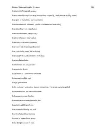 Fifteen Thousand Useful Phrases 596
In a rapture of imagined ecstasy
In a secret and surreptitious way [surreptitious = done by clandestine or stealthy means]
In a spirit of friendliness and conciliation
In a state of mulish reluctance [mulish = stubborn and intractable]
In a state of nervous exacerbation
In a state of virtuous complacency
In a tone of uneasy interrogation
In a transport of ambitious vanity
In a whirlwind of feeling and memory
In accents embarrassed and hesitating
In alliance with steady clearness of intellect
In amazed ejaculation
In an eminent and unique sense
In an eminent degree
In deference to a unanimous sentiment
In extenuation of the past
In high good humor
In his customary sententious fashion [sententious = terse and energetic; pithy]
In its most odious and intolerable shape
In language terse yet familiar
In moments of the most imminent peril
In quite incredible confusion
In seasons of difficulty and trial
In spite of plausible arguments
In terms of imperishable beauty
In the dim procession of years
 