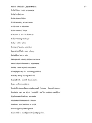 Fifteen Thousand Useful Phrases 597
In the highest conceivable degree
In the local phrase
In the nature of things
In the ordinarily accepted sense
In the realm of conjecture
In the scheme of things
In the tone of one who moralizes
In the twinkling of an eye
In the world of letters
In tones of genuine admiration
Incapable of flashy make-believe
Incited by a lust for gain
Incomparable lucidity and penetrativeness
Inconceivable clumsiness of organization
Indulge a train of gentle recollection
Indulging a sickly and nauseating petulance
Ineffably dreary and unpicturesque
Infected with a feverish dissatisfaction
Infuse a wholesome terror
Inimical to true and determined principle [Inimical = harmful; adverse]
Inimitable grace and felicity [inimitable = defying imitation; matchless]
Injudicious and inelegant ostentation
Innumerable and incessant creations
Inordinate greed and love of wealth
Insatiably greedy of recognition
Insensibility to moral perspective and proportion
 