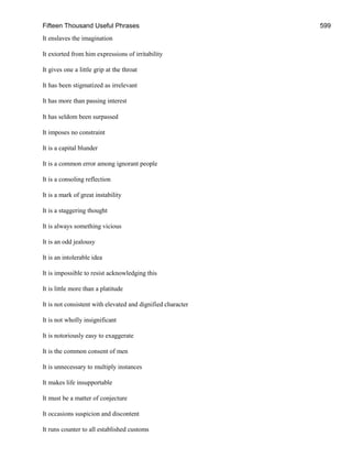 Fifteen Thousand Useful Phrases 599
It enslaves the imagination
It extorted from him expressions of irritability
It gives one a little grip at the throat
It has been stigmatized as irrelevant
It has more than passing interest
It has seldom been surpassed
It imposes no constraint
It is a capital blunder
It is a common error among ignorant people
It is a consoling reflection
It is a mark of great instability
It is a staggering thought
It is always something vicious
It is an odd jealousy
It is an intolerable idea
It is impossible to resist acknowledging this
It is little more than a platitude
It is not consistent with elevated and dignified character
It is not wholly insignificant
It is notoriously easy to exaggerate
It is the common consent of men
It is unnecessary to multiply instances
It makes life insupportable
It must be a matter of conjecture
It occasions suspicion and discontent
It runs counter to all established customs
 