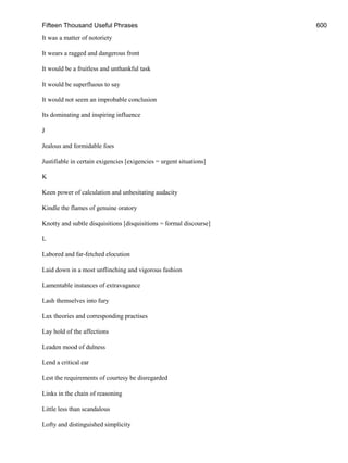 Fifteen Thousand Useful Phrases 600
It was a matter of notoriety
It wears a ragged and dangerous front
It would be a fruitless and unthankful task
It would be superfluous to say
It would not seem an improbable conclusion
Its dominating and inspiring influence
J
Jealous and formidable foes
Justifiable in certain exigencies [exigencies = urgent situations]
K
Keen power of calculation and unhesitating audacity
Kindle the flames of genuine oratory
Knotty and subtle disquisitions [disquisitions = formal discourse]
L
Labored and far-fetched elocution
Laid down in a most unflinching and vigorous fashion
Lamentable instances of extravagance
Lash themselves into fury
Lax theories and corresponding practises
Lay hold of the affections
Leaden mood of dulness
Lend a critical ear
Lest the requirements of courtesy be disregarded
Links in the chain of reasoning
Little less than scandalous
Lofty and distinguished simplicity
 