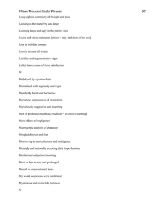 Fifteen Thousand Useful Phrases 601
Long-sighted continuity of thought and plan
Looking at the matter by and large
Looming large and ugly in the public view
Loose and otiose statement [otiose = lazy; indolent; of no use]
Lost in indolent content
Lovely beyond all words
Lucidity and argumentative vigor
Lulled into a sense of false satisfaction
M
Maddened by a jealous hate
Maintained with ingenuity and vigor
Manifestly harsh and barbarous
Marvelous copiousness of illustration
Marvelously suggestive and inspiring
Men of profound erudition [erudition = extensive learning]
Mere effects of negligence
Microscopic analysis of character
Mingled distrust and fear
Ministering to mere pleasure and indulgence
Minutely and rationally exposing their imperfections
Morbid and subjective brooding
More or less severe and prolonged
Moved to unaccustomed tears
My worst suspicions were confirmed
Mysterious and invincible darkness
N
 