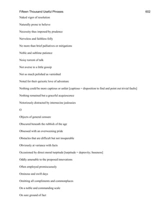 Fifteen Thousand Useful Phrases 602
Naked vigor of resolution
Naturally prone to believe
Necessity thus imposed by prudence
Nerveless and faithless folly
No more than brief palliatives or mitigations
Noble and sublime patience
Noisy torrent of talk
Not averse to a little gossip
Not so much polished as varnished
Noted for their quixotic love of adventure
Nothing could be more captious or unfair [captious = disposition to find and point out trivial faults]
Nothing remained but a graceful acquiescence
Notoriously distracted by internecine jealousies
O
Objects of general censure
Obscured beneath the rubbish of the age
Obsessed with an overweening pride
Obstacles that are difficult but not insuperable
Obviously at variance with facts
Occasioned by direct moral turpitude [turpitude = depravity; baseness]
Oddly amenable to the proposed innovations
Often employed promiscuously
Ominous and swift days
Omitting all compliments and commonplaces
On a noble and commanding scale
On sure ground of fact
 
