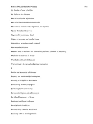 Fifteen Thousand Useful Phrases 603
On the edge of great irritability
On the horns of a dilemma
One of life's ironical adjustments
One of the foreseen and inevitable results
One tissue of rashness, folly, ingratitude, and injustice
Openly flouted and disavowed
Oppressed by some vague dread
Organs of party rage and popular frenzy
Our opinions were diametrically opposed
Our vaunted civilization
Outward mark of obeisance and humiliation [obeisance = attitude of deference]
Overcome by an access of misery
Overshadowed by a fretful anxiety
Overwhelmed with reproach and popular indignation
P
Painful and lamentable indifference
Palpably and unmistakably commonplace
Parading an exception to prove a rule
Paralyzed by infirmity of purpose
Paralyzing doubts and scruples
Paramount obligation and righteousness
Partial and fragmentary evidence
Passionately addicted to pleasure
Patently inimical to liberty
Patience under continual provocation
Peculiarly liable to misinterpretation
 