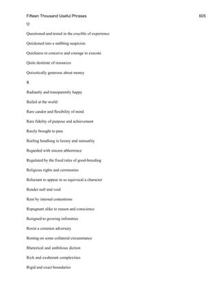 Fifteen Thousand Useful Phrases 605
Q
Questioned and tested in the crucible of experience
Quickened into a stabbing suspicion
Quickness to conceive and courage to execute
Quite destitute of resources
Quixotically generous about money
R
Radiantly and transparently happy
Railed at the world
Rare candor and flexibility of mind
Rare fidelity of purpose and achievement
Rarely brought to pass
Reeling headlong in luxury and sensuality
Regarded with sincere abhorrence
Regulated by the fixed rules of good-breeding
Religious rights and ceremonies
Reluctant to appear in so equivocal a character
Render null and void
Rent by internal contentions
Repugnant alike to reason and conscience
Resigned to growing infirmities
Resist a common adversary
Resting on some collateral circumstance
Rhetorical and ambitious diction
Rich and exuberant complexities
Rigid and exact boundaries
 