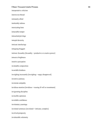 Fifteen Thousand Useful Phrases 66
interpretative criticism
interwoven thread
intimately allied
intolerably tedious
intoxicating hum
intractable temper
intrenched privilege
intrepid dexterity
intricate interlacings
intriguing braggart
intrinsic fecundity [fecundity = productive or creative power]
intrusive brightness
intuitive perception
invaluable composition
invariable kindness
inveighing incessantly [inveighing = angry disapproval]
inventive jealousy
inveterate antipathy
invidious mention [invidious = rousing ill will or resentment]
invigorating discipline
invincible optimism
inviolable confidence
involuntary yearnings
involuted sentences [involuted = intricate; complex]
involved pomposity
invulnerable solemnity
 