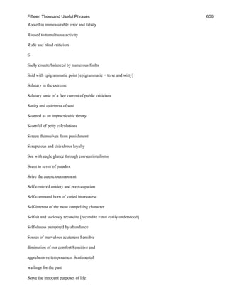 Fifteen Thousand Useful Phrases 606
Rooted in immeasurable error and falsity
Roused to tumultuous activity
Rude and blind criticism
S
Sadly counterbalanced by numerous faults
Said with epigrammatic point [epigrammatic = terse and witty]
Salutary in the extreme
Salutary tonic of a free current of public criticism
Sanity and quietness of soul
Scorned as an impracticable theory
Scornful of petty calculations
Screen themselves from punishment
Scrupulous and chivalrous loyalty
See with eagle glance through conventionalisms
Seem to savor of paradox
Seize the auspicious moment
Self-centered anxiety and preoccupation
Self-command born of varied intercourse
Self-interest of the most compelling character
Selfish and uselessly recondite [recondite = not easily understood]
Selfishness pampered by abundance
Senses of marvelous acuteness Sensible
diminution of our comfort Sensitive and
apprehensive temperament Sentimental
wailings for the past
Serve the innocent purposes of life
 