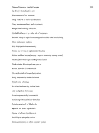Fifteen Thousand Useful Phrases 607
Set down with meticulous care
Shames us out of our nonsense
Sharp outbursts of hatred and bitterness
Sharp restrictions of duty and opportunity
Sharply and definitely conceived
She had lost her way in a labyrinth of conjecture
She took refuge in a passionate exaggeration of her own insufficiency
Sheer midsummer madness
Silly displays of cheap animosity
Simple and obvious to a plain understanding
Sinister and fatal augury [augury = sign of something coming; omen]
Skulking beneath a high-sounding benevolence
Slack-minded skimming of newspapers
Slavish doctrines of sectarianism
Slow and resistless forces of conviction
Smug respectability and self-content
Snatch some advantage
Socialized and exacting studies Some
very undignified disclosures
Something essentially inexpressible
Something stifling and over-perfumed
Spinning a network of falsehoods
Spiritual and moral significance
Staring in helpless bewilderment
Stealthily escaping observation
Stern determination to inflict summary justice
 