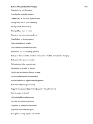 Fifteen Thousand Useful Phrases 608
Stigmatized as moral cowards
Stimulated to profitable industry
Stopped as if on the verge of profundities
Strange frankness of cynical brutality
Strange streak of melancholy
Strangled by a snare of words
Strenuous and conscientious endeavor
Stretched out in dreary monotony
Strict and unalloyed veracity
Struck incessantly and remorselessly
Stupendous and awe-inspiring spectacle
Subject to the vicissitudes of fortune [vicissitudes = sudden or unexpected changes]
Subjected to the grossest cruelties
Subordination to the common weal
Subservient to the ends of religion
Sudden and inexplicable changes of mood
Suddenly and imperatively summoned
Suddenly swelled to unprecedented magnitude
Sufficient to repel vulgar curiosity
Suggestive sagacity and penetration [sagacity = farsighted; wise]
Suit the means to the end
Sullen and widespread discontent
Superior in strength and prowess
Supported by a splendid fearlessness
Supremely and undeniably great
Susceptible to every impulse and stimulus
 