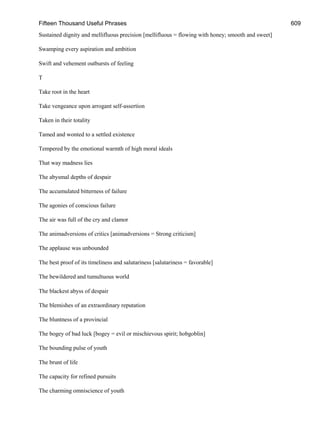 Fifteen Thousand Useful Phrases 609
Sustained dignity and mellifluous precision [mellifluous = flowing with honey; smooth and sweet]
Swamping every aspiration and ambition
Swift and vehement outbursts of feeling
T
Take root in the heart
Take vengeance upon arrogant self-assertion
Taken in their totality
Tamed and wonted to a settled existence
Tempered by the emotional warmth of high moral ideals
That way madness lies
The abysmal depths of despair
The accumulated bitterness of failure
The agonies of conscious failure
The air was full of the cry and clamor
The animadversions of critics [animadversions = Strong criticism]
The applause was unbounded
The best proof of its timeliness and salutariness [salutariness = favorable]
The bewildered and tumultuous world
The blackest abyss of despair
The blemishes of an extraordinary reputation
The bluntness of a provincial
The bogey of bad luck [bogey = evil or mischievous spirit; hobgoblin]
The bounding pulse of youth
The brunt of life
The capacity for refined pursuits
The charming omniscience of youth
 