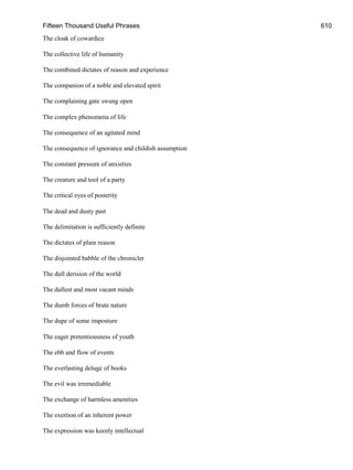 Fifteen Thousand Useful Phrases 610
The cloak of cowardice
The collective life of humanity
The combined dictates of reason and experience
The companion of a noble and elevated spirit
The complaining gate swung open
The complex phenomena of life
The consequence of an agitated mind
The consequence of ignorance and childish assumption
The constant pressure of anxieties
The creature and tool of a party
The critical eyes of posterity
The dead and dusty past
The delimitation is sufficiently definite
The dictates of plain reason
The disjointed babble of the chronicler
The dull derision of the world
The dullest and most vacant minds
The dumb forces of brute nature
The dupe of some imposture
The eager pretentiousness of youth
The ebb and flow of events
The everlasting deluge of books
The evil was irremediable
The exchange of harmless amenities
The exertion of an inherent power
The expression was keenly intellectual
 