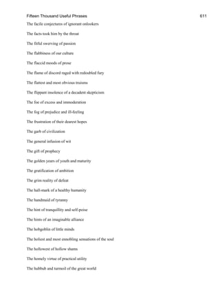 Fifteen Thousand Useful Phrases 611
The facile conjectures of ignorant onlookers
The facts took him by the throat
The fitful swerving of passion
The flabbiness of our culture
The flaccid moods of prose
The flame of discord raged with redoubled fury
The flattest and most obvious truisms
The flippant insolence of a decadent skepticism
The foe of excess and immoderation
The fog of prejudice and ill-feeling
The frustration of their dearest hopes
The garb of civilization
The general infusion of wit
The gift of prophecy
The golden years of youth and maturity
The gratification of ambition
The grim reality of defeat
The hall-mark of a healthy humanity
The handmaid of tyranny
The hint of tranquillity and self-poise
The hints of an imaginable alliance
The hobgoblin of little minds
The holiest and most ennobling sensations of the soul
The hollowest of hollow shams
The homely virtue of practical utility
The hubbub and turmoil of the great world
 