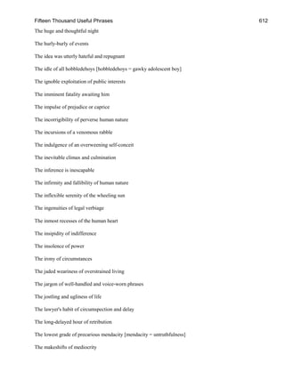 Fifteen Thousand Useful Phrases 612
The huge and thoughtful night
The hurly-burly of events
The idea was utterly hateful and repugnant
The idle of all hobbledehoys [hobbledehoys = gawky adolescent boy]
The ignoble exploitation of public interests
The imminent fatality awaiting him
The impulse of prejudice or caprice
The incorrigibility of perverse human nature
The incursions of a venomous rabble
The indulgence of an overweening self-conceit
The inevitable climax and culmination
The inference is inescapable
The infirmity and fallibility of human nature
The inflexible serenity of the wheeling sun
The ingenuities of legal verbiage
The inmost recesses of the human heart
The insipidity of indifference
The insolence of power
The irony of circumstances
The jaded weariness of overstrained living
The jargon of well-handled and voice-worn phrases
The jostling and ugliness of life
The lawyer's habit of circumspection and delay
The long-delayed hour of retribution
The lowest grade of precarious mendacity [mendacity = untruthfulness]
The makeshifts of mediocrity
 