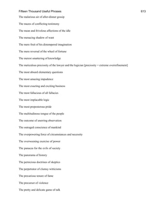 Fifteen Thousand Useful Phrases 613
The malarious air of after-dinner gossip
The mazes of conflicting testimony
The mean and frivolous affections of the idle
The menacing shadow of want
The mere fruit of his distempered imagination
The mere reversal of the wheel of fortune
The merest smattering of knowledge
The meticulous preciosity of the lawyer and the logician [preciosity = extreme overrefinement]
The most absurd elementary questions
The most amazing impudence
The most exacting and exciting business
The most fallacious of all fallacies
The most implacable logic
The most preposterous pride
The multitudinous tongue of the people
The outcome of unerring observation
The outraged conscience of mankind
The overpowering force of circumstances and necessity
The overweening exercise of power
The panacea for the evils of society
The panorama of history
The pernicious doctrines of skeptics
The perpetrator of clumsy witticisms
The precarious tenure of fame
The precursor of violence
The pretty and delicate game of talk
 