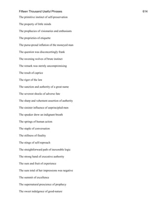 Fifteen Thousand Useful Phrases 614
The primitive instinct of self-preservation
The property of little minds
The prophecies of visionaries and enthusiasts
The proprieties of etiquette
The purse-proud inflation of the moneyed man
The question was disconcertingly frank
The ravening wolves of brute instinct
The remark was sternly uncompromising
The result of caprice
The rigor of the law
The sanction and authority of a great name
The severest shocks of adverse fate
The sharp and vehement assertion of authority
The sinister influence of unprincipled men
The speaker drew an indignant breath
The springs of human action
The staple of conversation
The stillness of finality
The stings of self-reproach
The straightforward path of inexorable logic
The strong hand of executive authority
The sum and fruit of experience
The sum total of her impressions was negative
The summit of excellence
The supernatural prescience of prophecy
The sweet indulgence of good-nature
 