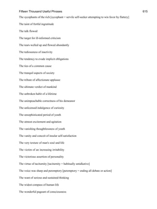 Fifteen Thousand Useful Phrases 615
The sycophants of the rich [sycophant = servile self-seeker attempting to win favor by flattery]
The taint of fretful ingratitude
The talk flowed
The target for ill-informed criticism
The tears welled up and flowed abundantly
The tediousness of inactivity
The tendency to evade implicit obligations
The ties of a common cause
The tranquil aspects of society
The tribute of affectionate applause
The ultimate verdict of mankind
The unbroken habit of a lifetime
The unimpeachable correctness of his demeanor
The unlicensed indulgence of curiosity
The unsophisticated period of youth
The utmost excitement and agitation
The vanishing thoughtlessness of youth
The vanity and conceit of insular self-satisfaction
The very texture of man's soul and life
The victim of an increasing irritability
The victorious assertion of personality
The virtue of taciturnity [taciturnity = habitually untalkative]
The voice was sharp and peremptory [peremptory = ending all debate or action]
The want of serious and sustained thinking
The widest compass of human life
The wonderful pageant of consciousness
 