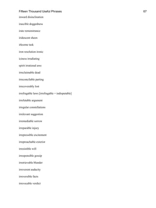 Fifteen Thousand Useful Phrases 67
inward disinclination
irascible doggedness
irate remonstrance
iridescent sheen
irksome task
iron resolution ironic
iciness irradiating
spirit irrational awe
irreclaimable dead
irreconcilable parting
irrecoverably lost
irrefragable laws [irrefragable = indisputable]
irrefutable argument
irregular constellations
irrelevant suggestion
irremediable sorrow
irreparable injury
irrepressible excitement
irreproachable exterior
irresistible will
irresponsible gossip
irretrievable blunder
irreverent audacity
irreversible facts
irrevocable verdict
 