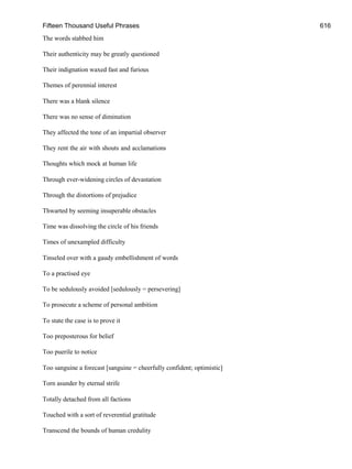 Fifteen Thousand Useful Phrases 616
The words stabbed him
Their authenticity may be greatly questioned
Their indignation waxed fast and furious
Themes of perennial interest
There was a blank silence
There was no sense of diminution
They affected the tone of an impartial observer
They rent the air with shouts and acclamations
Thoughts which mock at human life
Through ever-widening circles of devastation
Through the distortions of prejudice
Thwarted by seeming insuperable obstacles
Time was dissolving the circle of his friends
Times of unexampled difficulty
Tinseled over with a gaudy embellishment of words
To a practised eye
To be sedulously avoided [sedulously = persevering]
To prosecute a scheme of personal ambition
To state the case is to prove it
Too preposterous for belief
Too puerile to notice
Too sanguine a forecast [sanguine = cheerfully confident; optimistic]
Torn asunder by eternal strife
Totally detached from all factions
Touched with a sort of reverential gratitude
Transcend the bounds of human credulity
 