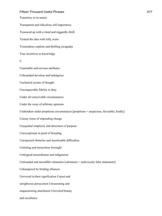 Fifteen Thousand Useful Phrases 617
Transitory in its nature
Transparent and ridiculous self-importance
Treasured up with a timid and niggardly thrift
Treated the idea with lofty scorn
Tremendous exploits and thrilling escapades
True incentives to knowledge
U
Unamiable and envious attributes
Unbounded devotion and indulgence
Uncharted oceans of thought
Unconquerable fidelity to duty
Under all conceivable circumstances
Under the sway of arbitrary opinions
Undertaken under propitious circumstances [propitious = auspicious, favorable; kindly]
Uneasy sense of impending change
Unequaled simplicity and directness of purpose
Unexceptional in point of breeding
Unexpected obstacles and inextricable difficulties
Unfailing and miraculous foresight
Unfeigned astonishment and indignation
Unfounded and incredible calumnies [calumnies = maliciously false statements]
Unhampered by binding alliances
Universal in their signification Unjust and
unrighteous persecution Unreasoning and
unquestioning attachment Unrivaled beauty
and excellence
 