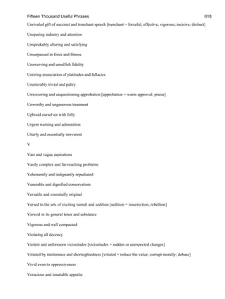 Fifteen Thousand Useful Phrases 618
Unrivaled gift of succinct and trenchant speech [trenchant = forceful, effective, vigorous; incisive; distinct]
Unsparing industry and attention
Unspeakably alluring and satisfying
Unsurpassed in force and fitness
Unswerving and unselfish fidelity
Untiring enunciation of platitudes and fallacies
Unutterably trivial and paltry
Unwavering and unquestioning approbation [approbation = warm approval; praise]
Unworthy and ungenerous treatment
Upbraid ourselves with folly
Urgent warning and admonition
Utterly and essentially irreverent
V
Vast and vague aspirations
Vastly complex and far-reaching problems
Vehemently and indignantly repudiated
Venerable and dignified conservatism
Versatile and essentially original
Versed in the arts of exciting tumult and sedition [sedition = insurrection; rebellion]
Viewed in its general tenor and substance
Vigorous and well compacted
Violating all decency
Violent and unforeseen vicissitudes [vicissitudes = sudden or unexpected changes]
Vitiated by intolerance and shortsightedness [vitiated = reduce the value; corrupt morally; debase]
Vivid even to oppressiveness
Voracious and insatiable appetite
 