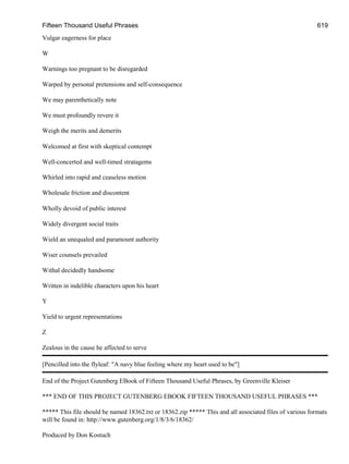 Fifteen Thousand Useful Phrases 619
Vulgar eagerness for place
W
Warnings too pregnant to be disregarded
Warped by personal pretensions and self-consequence
We may parenthetically note
We must profoundly revere it
Weigh the merits and demerits
Welcomed at first with skeptical contempt
Well-concerted and well-timed stratagems
Whirled into rapid and ceaseless motion
Wholesale friction and discontent
Wholly devoid of public interest
Widely divergent social traits
Wield an unequaled and paramount authority
Wiser counsels prevailed
Withal decidedly handsome
Written in indelible characters upon his heart
Y
Yield to urgent representations
Z
Zealous in the cause he affected to serve
[Pencilled into the flyleaf: "A navy blue feeling where my heart used to be"]
End of the Project Gutenberg EBook of Fifteen Thousand Useful Phrases, by Greenville Kleiser
*** END OF THIS PROJECT GUTENBERG EBOOK FIFTEEN THOUSAND USEFUL PHRASES ***
***** This file should be named 18362.txt or 18362.zip ***** This and all associated files of various formats
will be found in: http://www.gutenberg.org/1/8/3/6/18362/
Produced by Don Kostuch
 