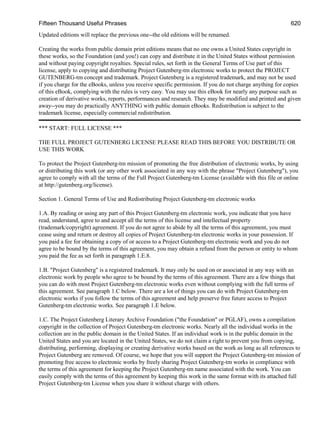 Fifteen Thousand Useful Phrases 620
Updated editions will replace the previous one--the old editions will be renamed.
Creating the works from public domain print editions means that no one owns a United States copyright in
these works, so the Foundation (and you!) can copy and distribute it in the United States without permission
and without paying copyright royalties. Special rules, set forth in the General Terms of Use part of this
license, apply to copying and distributing Project Gutenberg-tm electronic works to protect the PROJECT
GUTENBERG-tm concept and trademark. Project Gutenberg is a registered trademark, and may not be used
if you charge for the eBooks, unless you receive specific permission. If you do not charge anything for copies
of this eBook, complying with the rules is very easy. You may use this eBook for nearly any purpose such as
creation of derivative works, reports, performances and research. They may be modified and printed and given
away--you may do practically ANYTHING with public domain eBooks. Redistribution is subject to the
trademark license, especially commercial redistribution.
*** START: FULL LICENSE ***
THE FULL PROJECT GUTENBERG LICENSE PLEASE READ THIS BEFORE YOU DISTRIBUTE OR
USE THIS WORK
To protect the Project Gutenberg-tm mission of promoting the free distribution of electronic works, by using
or distributing this work (or any other work associated in any way with the phrase "Project Gutenberg"), you
agree to comply with all the terms of the Full Project Gutenberg-tm License (available with this file or online
at http://gutenberg.org/license).
Section 1. General Terms of Use and Redistributing Project Gutenberg-tm electronic works
1.A. By reading or using any part of this Project Gutenberg-tm electronic work, you indicate that you have
read, understand, agree to and accept all the terms of this license and intellectual property
(trademark/copyright) agreement. If you do not agree to abide by all the terms of this agreement, you must
cease using and return or destroy all copies of Project Gutenberg-tm electronic works in your possession. If
you paid a fee for obtaining a copy of or access to a Project Gutenberg-tm electronic work and you do not
agree to be bound by the terms of this agreement, you may obtain a refund from the person or entity to whom
you paid the fee as set forth in paragraph 1.E.8.
1.B. "Project Gutenberg" is a registered trademark. It may only be used on or associated in any way with an
electronic work by people who agree to be bound by the terms of this agreement. There are a few things that
you can do with most Project Gutenberg-tm electronic works even without complying with the full terms of
this agreement. See paragraph 1.C below. There are a lot of things you can do with Project Gutenberg-tm
electronic works if you follow the terms of this agreement and help preserve free future access to Project
Gutenberg-tm electronic works. See paragraph 1.E below.
1.C. The Project Gutenberg Literary Archive Foundation ("the Foundation" or PGLAF), owns a compilation
copyright in the collection of Project Gutenberg-tm electronic works. Nearly all the individual works in the
collection are in the public domain in the United States. If an individual work is in the public domain in the
United States and you are located in the United States, we do not claim a right to prevent you from copying,
distributing, performing, displaying or creating derivative works based on the work as long as all references to
Project Gutenberg are removed. Of course, we hope that you will support the Project Gutenberg-tm mission of
promoting free access to electronic works by freely sharing Project Gutenberg-tm works in compliance with
the terms of this agreement for keeping the Project Gutenberg-tm name associated with the work. You can
easily comply with the terms of this agreement by keeping this work in the same format with its attached full
Project Gutenberg-tm License when you share it without charge with others.
 