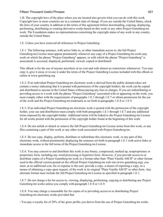 Fifteen Thousand Useful Phrases 621
1.D. The copyright laws of the place where you are located also govern what you can do with this work.
Copyright laws in most countries are in a constant state of change. If you are outside the United States, check
the laws of your country in addition to the terms of this agreement before downloading, copying, displaying,
performing, distributing or creating derivative works based on this work or any other Project Gutenberg-tm
work. The Foundation makes no representations concerning the copyright status of any work in any country
outside the United States.
1.E. Unless you have removed all references to Project Gutenberg:
1.E.1. The following sentence, with active links to, or other immediate access to, the full Project
Gutenberg-tm License must appear prominently whenever any copy of a Project Gutenberg-tm work (any
work on which the phrase "Project Gutenberg" appears, or with which the phrase "Project Gutenberg" is
associated) is accessed, displayed, performed, viewed, copied or distributed:
This eBook is for the use of anyone anywhere at no cost and with almost no restrictions whatsoever. You may
copy it, give it away or re-use it under the terms of the Project Gutenberg License included with this eBook or
online at www.gutenberg.org
1.E.2. If an individual Project Gutenberg-tm electronic work is derived from the public domain (does not
contain a notice indicating that it is posted with permission of the copyright holder), the work can be copied
and distributed to anyone in the United States without paying any fees or charges. If you are redistributing or
providing access to a work with the phrase "Project Gutenberg" associated with or appearing on the work, you
must comply either with the requirements of paragraphs 1.E.1 through 1.E.7 or obtain permission for the use
of the work and the Project Gutenberg-tm trademark as set forth in paragraphs 1.E.8 or 1.E.9.
1.E.3. If an individual Project Gutenberg-tm electronic work is posted with the permission of the copyright
holder, your use and distribution must comply with both paragraphs 1.E.1 through 1.E.7 and any additional
terms imposed by the copyright holder. Additional terms will be linked to the Project Gutenberg-tm License
for all works posted with the permission of the copyright holder found at the beginning of this work.
1.E.4. Do not unlink or detach or remove the full Project Gutenberg-tm License terms from this work, or any
files containing a part of this work or any other work associated with Project Gutenberg-tm.
1.E.5. Do not copy, display, perform, distribute or redistribute this electronic work, or any part of this
electronic work, without prominently displaying the sentence set forth in paragraph 1.E.1 with active links or
immediate access to the full terms of the Project Gutenberg-tm License.
1.E.6. You may convert to and distribute this work in any binary, compressed, marked up, nonproprietary or
proprietary form, including any word processing or hypertext form. However, if you provide access to or
distribute copies of a Project Gutenberg-tm work in a format other than "Plain Vanilla ASCII" or other format
used in the official version posted on the official Project Gutenberg-tm web site (www.gutenberg.org), you
must, at no additional cost, fee or expense to the user, provide a copy, a means of exporting a copy, or a
means of obtaining a copy upon request, of the work in its original "Plain Vanilla ASCII" or other form. Any
alternate format must include the full Project Gutenberg-tm License as specified in paragraph 1.E.1.
1.E.7. Do not charge a fee for access to, viewing, displaying, performing, copying or distributing any Project
Gutenberg-tm works unless you comply with paragraph 1.E.8 or 1.E.9.
1.E.8. You may charge a reasonable fee for copies of or providing access to or distributing Project
Gutenberg-tm electronic works provided that
- You pay a royalty fee of 20% of the gross profits you derive from the use of Project Gutenberg-tm works
 