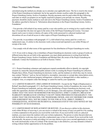 Fifteen Thousand Useful Phrases 622
calculated using the method you already use to calculate your applicable taxes. The fee is owed to the owner
of the Project Gutenberg-tm trademark, but he has agreed to donate royalties under this paragraph to the
Project Gutenberg Literary Archive Foundation. Royalty payments must be paid within 60 days following
each date on which you prepare (or are legally required to prepare) your periodic tax returns. Royalty
payments should be clearly marked as such and sent to the Project Gutenberg Literary Archive Foundation at
the address specified in Section 4, "Information about donations to the Project Gutenberg Literary Archive
Foundation."
- You provide a full refund of any money paid by a user who notifies you in writing (or by e-mail) within 30
days of receipt that s/he does not agree to the terms of the full Project Gutenberg-tm License. You must
require such a user to return or destroy all copies of the works possessed in a physical medium and
discontinue all use of and all access to other copies of Project Gutenberg-tm works.
- You provide, in accordance with paragraph 1.F.3, a full refund of any money paid for a work or a
replacement copy, if a defect in the electronic work is discovered and reported to you within 90 days of
receipt of the work.
- You comply with all other terms of this agreement for free distribution of Project Gutenberg-tm works.
1.E.9. If you wish to charge a fee or distribute a Project Gutenberg-tm electronic work or group of works on
different terms than are set forth in this agreement, you must obtain permission in writing from both the
Project Gutenberg Literary Archive Foundation and Michael Hart, the owner of the Project Gutenberg-tm
trademark. Contact the Foundation as set forth in Section 3 below.
1.F.
1.F.1. Project Gutenberg volunteers and employees expend considerable effort to identify, do copyright
research on, transcribe and proofread public domain works in creating the Project Gutenberg-tm collection.
Despite these efforts, Project Gutenberg-tm electronic works, and the medium on which they may be stored,
may contain "Defects," such as, but not limited to, incomplete, inaccurate or corrupt data, transcription errors,
a copyright or other intellectual property infringement, a defective or damaged disk or other medium, a
computer virus, or computer codes that damage or cannot be read by your equipment.
1.F.2. LIMITED WARRANTY, DISCLAIMER OF DAMAGES - Except for the "Right of Replacement or
Refund" described in paragraph 1.F.3, the Project Gutenberg Literary Archive Foundation, the owner of the
Project Gutenberg-tm trademark, and any other party distributing a Project Gutenberg-tm electronic work
under this agreement, disclaim all liability to you for damages, costs and expenses, including legal fees. YOU
AGREE THAT YOU HAVE NO REMEDIES FOR NEGLIGENCE, STRICT LIABILITY, BREACH OF
WARRANTY OR BREACH OF CONTRACT EXCEPT THOSE PROVIDED IN PARAGRAPH F3. YOU
AGREE THAT THE FOUNDATION, THE TRADEMARK OWNER, AND ANY DISTRIBUTOR UNDER
THIS AGREEMENT WILL NOT BE LIABLE TO YOU FOR ACTUAL, DIRECT, INDIRECT,
CONSEQUENTIAL, PUNITIVE OR INCIDENTAL DAMAGES EVEN IF YOU GIVE NOTICE OF THE
POSSIBILITY OF SUCH DAMAGE.
1.F.3. LIMITED RIGHT OF REPLACEMENT OR REFUND - If you discover a defect in this electronic
work within 90 days of receiving it, you can receive a refund of the money (if any) you paid for it by sending
a written explanation to the person you received the work from. If you received the work on a physical
medium, you must return the medium with your written explanation. The person or entity that provided you
with the defective work may elect to provide a replacement copy in lieu of a refund. If you received the work
electronically, the person or entity providing it to you may choose to give you a second opportunity to receive
the work electronically in lieu of a refund. If the second copy is also defective, you may demand a refund in
writing without further opportunities to fix the problem.
 