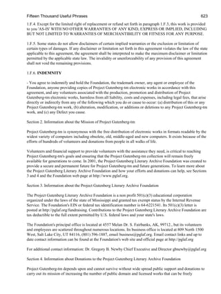 Fifteen Thousand Useful Phrases 623
1.F.4. Except for the limited right of replacement or refund set forth in paragraph 1.F.3, this work is provided
to you 'AS-IS' WITH NO OTHER WARRANTIES OF ANY KIND, EXPRESS OR IMPLIED, INCLUDING
BUT NOT LIMITED TO WARRANTIES OF MERCHANTIBILITY OR FITNESS FOR ANY PURPOSE.
1.F.5. Some states do not allow disclaimers of certain implied warranties or the exclusion or limitation of
certain types of damages. If any disclaimer or limitation set forth in this agreement violates the law of the state
applicable to this agreement, the agreement shall be interpreted to make the maximum disclaimer or limitation
permitted by the applicable state law. The invalidity or unenforceability of any provision of this agreement
shall not void the remaining provisions.
1.F.6. INDEMNITY
- You agree to indemnify and hold the Foundation, the trademark owner, any agent or employee of the
Foundation, anyone providing copies of Project Gutenberg-tm electronic works in accordance with this
agreement, and any volunteers associated with the production, promotion and distribution of Project
Gutenberg-tm electronic works, harmless from all liability, costs and expenses, including legal fees, that arise
directly or indirectly from any of the following which you do or cause to occur: (a) distribution of this or any
Project Gutenberg-tm work, (b) alteration, modification, or additions or deletions to any Project Gutenberg-tm
work, and (c) any Defect you cause.
Section 2. Information about the Mission of Project Gutenberg-tm
Project Gutenberg-tm is synonymous with the free distribution of electronic works in formats readable by the
widest variety of computers including obsolete, old, middle-aged and new computers. It exists because of the
efforts of hundreds of volunteers and donations from people in all walks of life.
Volunteers and financial support to provide volunteers with the assistance they need, is critical to reaching
Project Gutenberg-tm's goals and ensuring that the Project Gutenberg-tm collection will remain freely
available for generations to come. In 2001, the Project Gutenberg Literary Archive Foundation was created to
provide a secure and permanent future for Project Gutenberg-tm and future generations. To learn more about
the Project Gutenberg Literary Archive Foundation and how your efforts and donations can help, see Sections
3 and 4 and the Foundation web page at http://www.pglaf.org.
Section 3. Information about the Project Gutenberg Literary Archive Foundation
The Project Gutenberg Literary Archive Foundation is a non profit 501(c)(3) educational corporation
organized under the laws of the state of Mississippi and granted tax exempt status by the Internal Revenue
Service. The Foundation's EIN or federal tax identification number is 64-6221541. Its 501(c)(3) letter is
posted at http://pglaf.org/fundraising. Contributions to the Project Gutenberg Literary Archive Foundation are
tax deductible to the full extent permitted by U.S. federal laws and your state's laws.
The Foundation's principal office is located at 4557 Melan Dr. S. Fairbanks, AK, 99712., but its volunteers
and employees are scattered throughout numerous locations. Its business office is located at 809 North 1500
West, Salt Lake City, UT 84116, (801) 596-1887, email business@pglaf.org. Email contact links and up to
date contact information can be found at the Foundation's web site and official page at http://pglaf.org
For additional contact information: Dr. Gregory B. Newby Chief Executive and Director gbnewby@pglaf.org
Section 4. Information about Donations to the Project Gutenberg Literary Archive Foundation
Project Gutenberg-tm depends upon and cannot survive without wide spread public support and donations to
carry out its mission of increasing the number of public domain and licensed works that can be freely
 