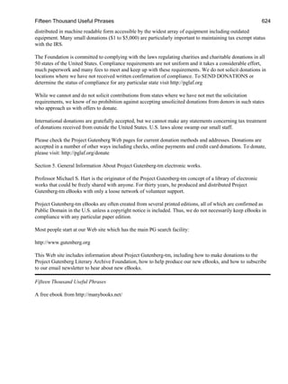 Fifteen Thousand Useful Phrases 624
distributed in machine readable form accessible by the widest array of equipment including outdated
equipment. Many small donations ($1 to $5,000) are particularly important to maintaining tax exempt status
with the IRS.
The Foundation is committed to complying with the laws regulating charities and charitable donations in all
50 states of the United States. Compliance requirements are not uniform and it takes a considerable effort,
much paperwork and many fees to meet and keep up with these requirements. We do not solicit donations in
locations where we have not received written confirmation of compliance. To SEND DONATIONS or
determine the status of compliance for any particular state visit http://pglaf.org
While we cannot and do not solicit contributions from states where we have not met the solicitation
requirements, we know of no prohibition against accepting unsolicited donations from donors in such states
who approach us with offers to donate.
International donations are gratefully accepted, but we cannot make any statements concerning tax treatment
of donations received from outside the United States. U.S. laws alone swamp our small staff.
Please check the Project Gutenberg Web pages for current donation methods and addresses. Donations are
accepted in a number of other ways including checks, online payments and credit card donations. To donate,
please visit: http://pglaf.org/donate
Section 5. General Information About Project Gutenberg-tm electronic works.
Professor Michael S. Hart is the originator of the Project Gutenberg-tm concept of a library of electronic
works that could be freely shared with anyone. For thirty years, he produced and distributed Project
Gutenberg-tm eBooks with only a loose network of volunteer support.
Project Gutenberg-tm eBooks are often created from several printed editions, all of which are confirmed as
Public Domain in the U.S. unless a copyright notice is included. Thus, we do not necessarily keep eBooks in
compliance with any particular paper edition.
Most people start at our Web site which has the main PG search facility:
http://www.gutenberg.org
This Web site includes information about Project Gutenberg-tm, including how to make donations to the
Project Gutenberg Literary Archive Foundation, how to help produce our new eBooks, and how to subscribe
to our email newsletter to hear about new eBooks.
Fifteen Thousand Useful Phrases
A free ebook from http://manybooks.net/
 