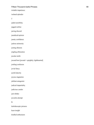 Fifteen Thousand Useful Phrases 68
irritable impatience
isolated splendor
J
jaded sensibility
jagged outline
jarring discord
jaundiced opinion
jaunty confidence
jealous animosity
jesting allusion
jingling alliteration
jocular mirth
jocund host [jocund = sprightly; lighthearted]
jostling confusion
jovial fancy
joyful alacrity
joyous stagnation
jubilant antagonist
judicial impartiality
judicious candor
just rebuke
juvenile attempt
K
kaleidoscopic pictures
keen insight
kindled enthusiasm
 