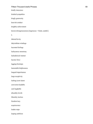 Fifteen Thousand Useful Phrases 69
kindly innocence
kindred sympathies
kingly generosity
knavish conduct
knightly achievement
known disingenuousness [ingenuous = frank; candid.]
L
labored levity
labyrinthian windings
lacerated feelings
lachrymose monotony
lackadaisical manner
laconic force
lagging footsteps
lamentable helplessness
languid impertinence
large receptivity
lashing scorn latent
conviction laudable
zeal laughable
absurdity lavish
liberality lawless
freedom lazy
acquiescence
leaden steps
leaping ambition
 