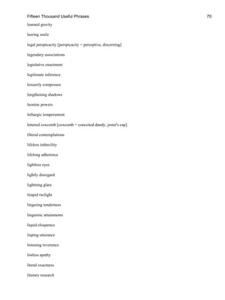 Fifteen Thousand Useful Phrases 70
learned gravity
leering smile
legal perspicacity [perspicacity = perceptive, discerning]
legendary associations
legislative enactment
legitimate inference
leisurely composure
lengthening shadows
leonine powers
lethargic temperament
lettered coxcomb [coxcomb = conceited dandy; jester's cap]
liberal contemplations
lifeless imbecility
lifelong adherence
lightless eyes
lightly disregard
lightning glare
limpid twilight
lingering tenderness
linguistic attainments
liquid eloquence
lisping utterance
listening reverence
listless apathy
literal exactness
literary research
 