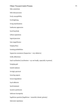 Fifteen Thousand Useful Phrases 71
lithe contortions
little idiosyncrasies
lively susceptibility
livid lightning
living manifestation
loathsome oppression
local busybody
loftiest aspirations
logical precision
lone magnificence
longing fancy
looming probabilities
loquacious assurances [loquacious = very talkative]
lordly abhorrence
loud vociferation [vociferation = cry out loudly, especially in protest]
lounging gait
loutish rudeness
lovingly quizzical
lowering aspects
lowest degradation
loyal adhesion
lucid treatment
lucrative profession
ludicrous incongruity
lugubrious question [lugubrious = mournful, dismal, gloomy]
lukewarm repentance
 