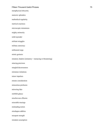 Fifteen Thousand Useful Phrases 75
metaphysical obscurity
meteoric splendors
methodical regularity
metrical exactness
microscopic minuteness
mighty animosity
mild rejoinder
militant struggles
military autocracy
millennial reign
mimic gestures
minatory shadow [minatory = menacing or threatening]
mincing precision
mingled decorousness
miniature imitations
minor impulses
minute consideration
miraculous profusion
mirroring lake
mirthful glance
mischievous effusion
miserable musings
misleading notion
misshapen oddities
misspent strength
mistaken assumption
 