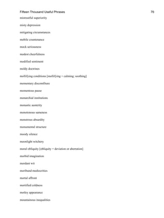 Fifteen Thousand Useful Phrases 76
mistrustful superiority
misty depression
mitigating circumstances
mobile countenance
mock seriousness
modest cheerfulness
modified sentiment
moldy doctrines
mollifying conditions [mollifying = calming; soothing]
momentary discomfiture
momentous pause
monarchial institutions
monastic austerity
monotonous sameness
monstrous absurdity
monumental structure
moody silence
moonlight witchery
moral obliquity [obliquity = deviation or aberration]
morbid imagination
mordant wit
moribund mediocrities
mortal affront
mortified coldness
motley appearance
mountainous inequalities
 