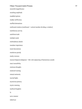 Fifteen Thousand Useful Phrases 77
mournful magnificence
mouthing amplitude
muddled opinion
muddy inefficiency
muffled detonations
mullioned windows [mullioned = vertical member dividing a window]
multifarious activity
multiform truth
multiple needs
multitudinous details
mundane importance
mural decorations
murderous parody
murky recesses
musical diapason [diapason = full, rich outpouring of harmonious sound]
mute insensibility
mutinous thoughts
muttered warning
mutual animosity
myriad lights
mysterious potency
mystic meaning
mythical kingdom
N
naive manner
naked eye
 