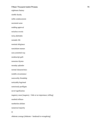 Fifteen Thousand Useful Phrases 79
nightmare fantasy
nimble faculty
noble condescension
nocturnal scene
nodding approval
noiseless reverie
noisy platitudes
nomadic life
nominal allegiance
nonchalant manner
non-committal way
nondescript garb
nonsense rhymes
noonday splendor
normal characteristics
notable circumstance
noteworthy friendship
noticeably begrimed
notoriously profligate
novel signification
nugatory cause [nugatory = little or no importance; trifling]
numbed stillness
numberless defeats
numerical majority
O
obdurate courage [obdurate = hardened in wrongdoing]
 