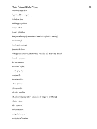 Fifteen Thousand Useful Phrases 80
obedient compliance
objectionably apologetic
obligatory force
obligingly expressed
oblique tribute
obscure intimation
obsequious homage [obsequious = servile compliance; fawning]
observant eye
obsolete phraseology
obstinate defiance
obstreperous summons [obstreperous = noisily and stubbornly defiant]
obtrusive neatness
obvious boredom
occasional flights
occult sympathy
ocean depth
odd makeshifts
odious tyranny
odorous spring
offensive hostility
official asperity [asperity = harshness; ill temper or irritability]
olfactory sense
olive grayness
ominous rumors
omnipotent decree
omniscient affirmation
 