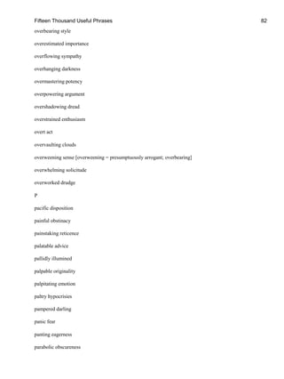 Fifteen Thousand Useful Phrases 82
overbearing style
overestimated importance
overflowing sympathy
overhanging darkness
overmastering potency
overpowering argument
overshadowing dread
overstrained enthusiasm
overt act
overvaulting clouds
overweening sense [overweening = presumptuously arrogant; overbearing]
overwhelming solicitude
overworked drudge
P
pacific disposition
painful obstinacy
painstaking reticence
palatable advice
pallidly illumined
palpable originality
palpitating emotion
paltry hypocrisies
pampered darling
panic fear
panting eagerness
parabolic obscureness
 